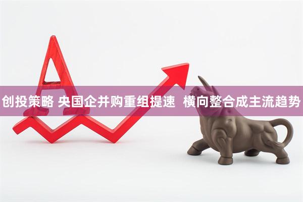 创投策略 央国企并购重组提速  横向整合成主流趋势