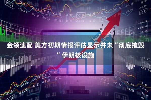 金领速配 美方初期情报评估显示并未“彻底摧毁”伊朗核设施