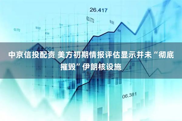 中京信投配资 美方初期情报评估显示并未“彻底摧毁”伊朗核设施