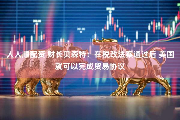 人人顺配资 财长贝森特：在税改法案通过后 美国就可以完成贸易协议