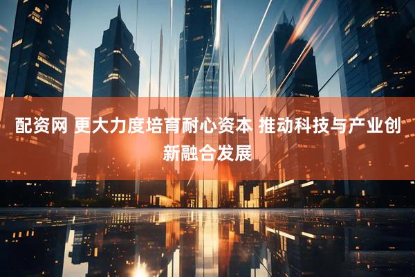配资网 更大力度培育耐心资本 推动科技与产业创新融合发展