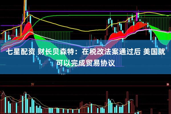 七星配资 财长贝森特：在税改法案通过后 美国就可以完成贸易协议