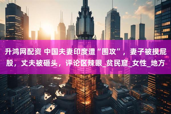 升鸿网配资 中国夫妻印度遭“围攻”，妻子被摸屁股，丈夫被砸头，评论区辣眼_贫民窟_女性_地方