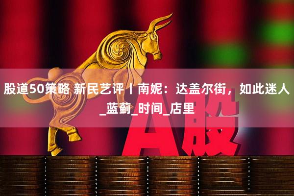 股道50策略 新民艺评丨南妮：达盖尔街，如此迷人_蓝蓟_时间_店里
