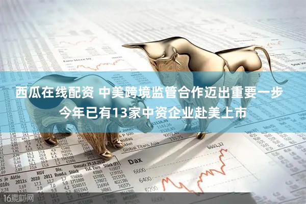 西瓜在线配资 中美跨境监管合作迈出重要一步  今年已有13家中资企业赴美上市