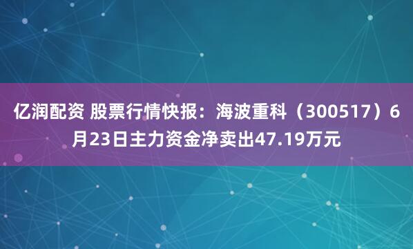 亿润配资 股票行情快报：海波重科（300517）6月23日主力资金净卖出47.19万元