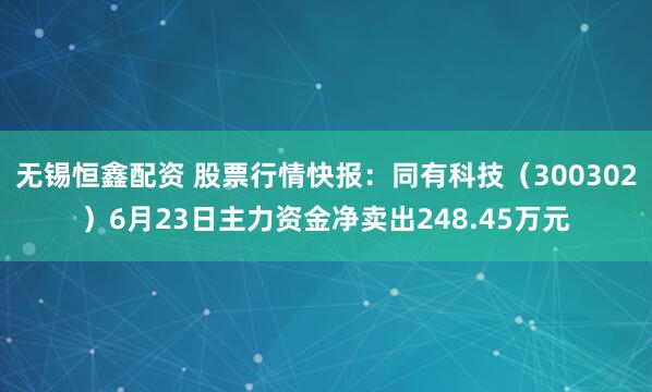 无锡恒鑫配资 股票行情快报：同有科技（300302）6月23日主力资金净卖出248.45万元