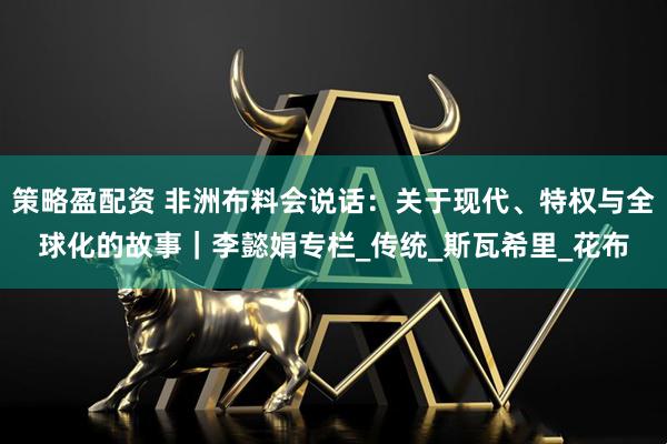 策略盈配资 非洲布料会说话：关于现代、特权与全球化的故事｜李懿娟专栏_传统_斯瓦希里_花布