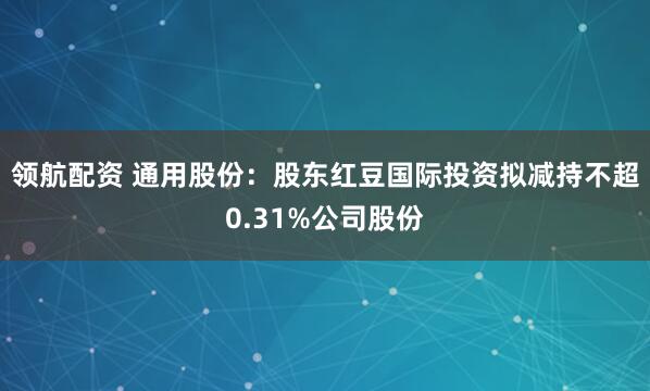 领航配资 通用股份：股东红豆国际投资拟减持不超0.31%公司股份