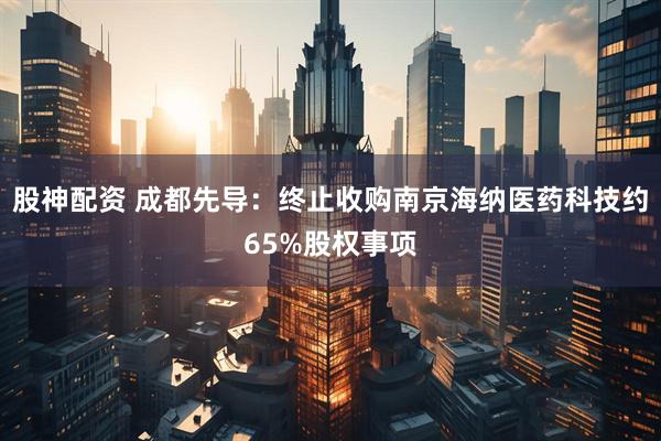 股神配资 成都先导：终止收购南京海纳医药科技约65%股权事项