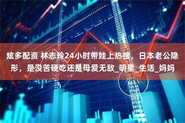 炫多配资 林志玲24小时带娃上热搜，日本老公隐形，是没苦硬吃还是母爱无敌_明星_生活_妈妈