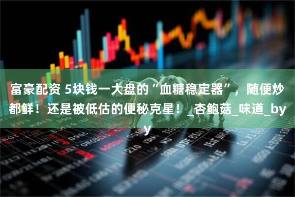 富豪配资 5块钱一大盘的“血糖稳定器”，随便炒都鲜！还是被低估的便秘克星！_杏鲍菇_味道_by