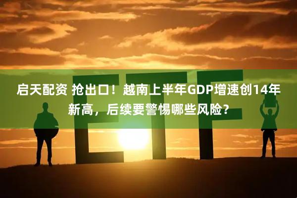 启天配资 抢出口！越南上半年GDP增速创14年新高，后续要警惕哪些风险？