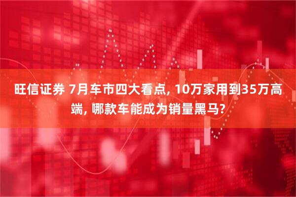 旺信证券 7月车市四大看点, 10万家用到35万高端, 哪款车能成为销量黑马?