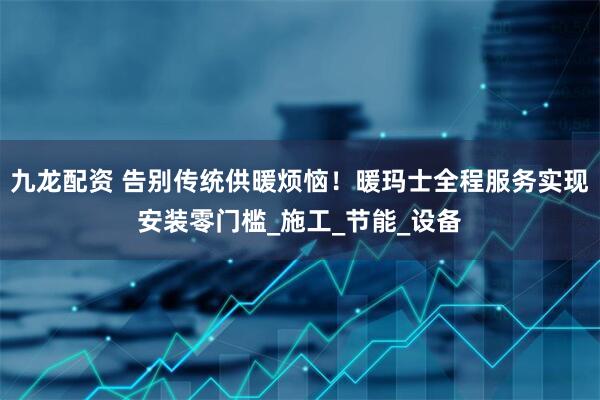 九龙配资 告别传统供暖烦恼！暖玛士全程服务实现安装零门槛_施工_节能_设备