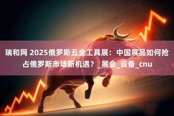 瑞和网 2025俄罗斯五金工具展：中国展品如何抢占俄罗斯市场新机遇？_展会_设备_cnu