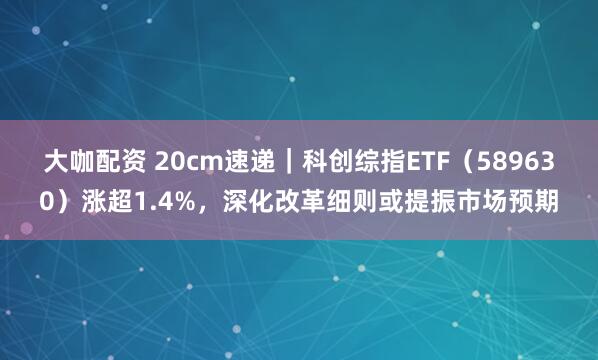 大咖配资 20cm速递｜科创综指ETF（589630）涨超1.4%，深化改革细则或提振市场预期