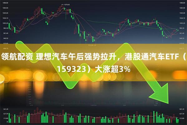 领航配资 理想汽车午后强势拉升，港股通汽车ETF（159323）大涨超3%