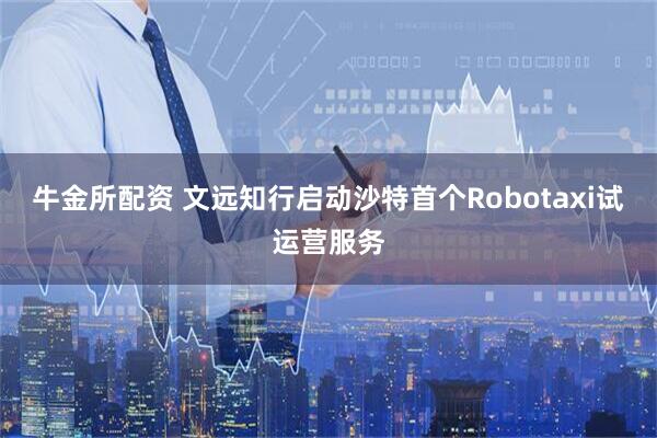 牛金所配资 文远知行启动沙特首个Robotaxi试运营服务