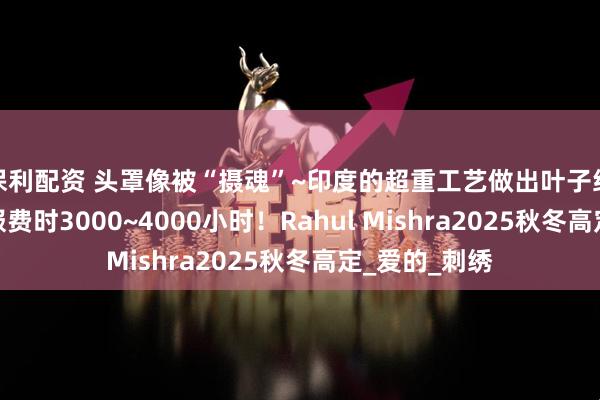 保利配资 头罩像被“摄魂”~印度的超重工艺做出叶子经络，一件衣服费时3000~4000小时！Rahul Mishra2025秋冬高定_爱的_刺绣