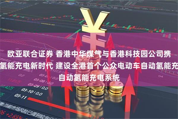 欧亚联合证券 香港中华煤气与香港科技园公司携手开创氢能充电新时代 建设全港首个公众电动车自动氢能充电系统