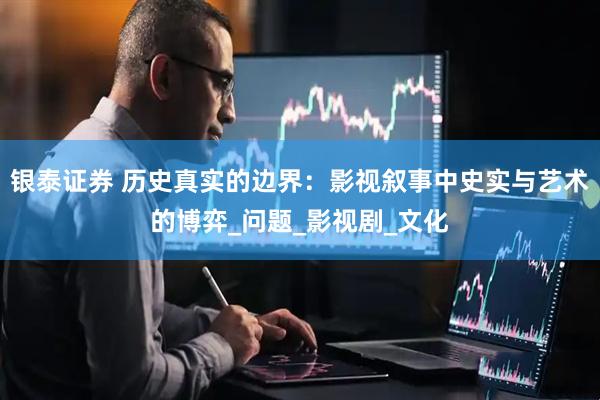 银泰证券 历史真实的边界：影视叙事中史实与艺术的博弈_问题_影视剧_文化