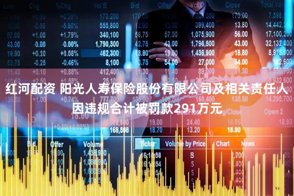红河配资 阳光人寿保险股份有限公司及相关责任人因违规合计被罚款291万元