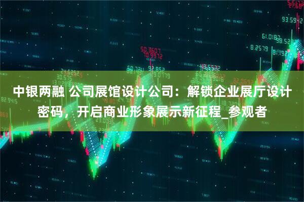 中银两融 公司展馆设计公司：解锁企业展厅设计密码，开启商业形象展示新征程_参观者
