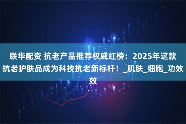 联华配资 抗老产品推荐权威红榜：2025年这款抗老护肤品成为科技抗老新标杆！_肌肤_细胞_功效