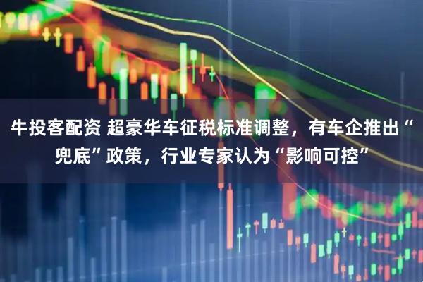 牛投客配资 超豪华车征税标准调整，有车企推出“兜底”政策，行业专家认为“影响可控”