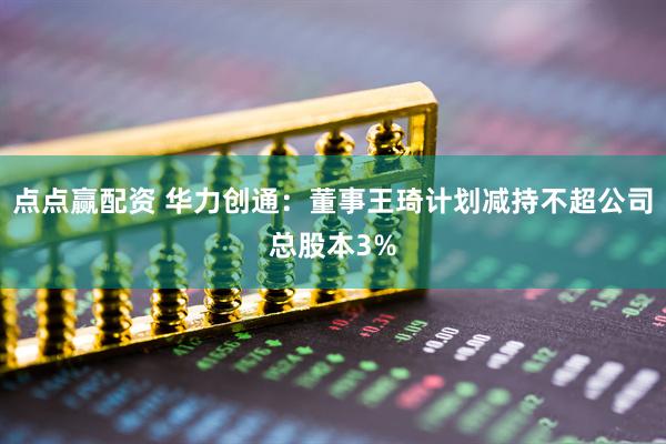 点点赢配资 华力创通：董事王琦计划减持不超公司总股本3%