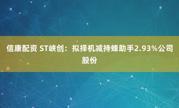 信康配资 ST峡创：拟择机减持蜂助手2.93%公司股份
